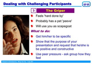 Designed & Developed by : Wong Yew Yip : 7 July 2021
 Feels 'hard done by'
 Probably has a pet 'peeve'
 Will use you as scapegoat
What to do:
 Get him/her to be specific
 Show that the purpose of your
presentation and request that he/she is
be positive and constructive
 Use peer pressure - ask group how they
feel
3 The Griper
Dealing with Challenging Participants
 