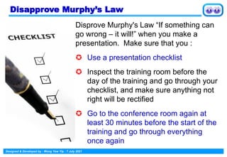 Designed & Developed by : Wong Yew Yip : 7 July 2021
Disapprove Murphy’s Law
Disprove Murphy's Law “If something can
go wrong – it will!” when you make a
presentation. Make sure that you :
 Use a presentation checklist
 Inspect the training room before the
day of the training and go through your
checklist, and make sure anything not
right will be rectified
 Go to the conference room again at
least 30 minutes before the start of the
training and go through everything
once again
 