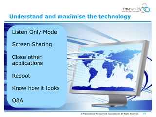 Understand and maximise the technology


Listen Only Mode

Screen Sharing

Close other
applications

Reboot

Know how it looks

Q&A

                      © Transnational Management Associates Ltd. All Rights Reserved.   13
 