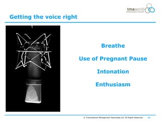 Getting the voice right




                                             Breathe

                          Use of Pregnant Pause

                                         Intonation

                                       Enthusiasm




                           © Transnational Management Associates Ltd. All Rights Reserved.   14
 