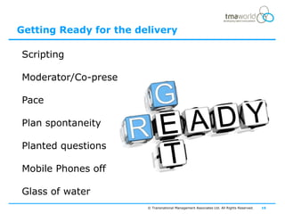 Getting Ready for the delivery

Scripting

Moderator/Co-presenter

Pace

Plan spontaneity
                                                                                           Likeable




Planted questions

Mobile Phones off

Glass of water
                         © Transnational Management Associates Ltd. All Rights Reserved.   16
 