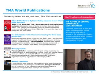 TMA World Publications
Written by Terence Brake, President, TMA World-Americas                                      http://virtualteamwork.blogspot.com

       Where In The World Is My Team? Making a success of your virtual
       global workplace                                                                       THE FUTURE OF VIRTUAL
       „Where In The World Is My Team? Making a success of your virtual global
                                                                                              TEAMWORK &
       workplace‟ addresses the issues of „Sanity, Survival and Success in Global             COLLABORATION
       Teams‟. Tools, theories and concepts are introduced to help businesspeople
       working internationally to understand and develop the competencies required to         The work revolution is here and
       manage and lead global teams.                                                          now! This blog builds on the
                                                                                              work of my new book -
       The Global Leader: Critical Factors For Creating The World Class                       Where in the World is My Team?
       Organization                                                                           by discussing the latest thinking
       Globalization may have become a cliché, but that doesn‟t make it any less real or      on virtual teamwork and
       any easier to achieve and sustain. Global competitiveness requires continuous          collaboration. Enjoy!
       attention to core capabilities. „The Global Leader‟ addresses one of the most
       critical capabilities needed for winning in this new business environment: a
       company‟s ability to develop global leaders throughout its organization.


       Managing Globally
       „Managing Globally‟ is a practical, self-help guide to help you develop key
       management skills for working with other cultures. Packed with essential tips and
       advice you will learn how to adapt to different working practices, from
       overcoming language barriers, making presentations and carrying out
       negotiations to working in global teams and managing conflict.


       Manager's Handbook
       A comprehensive guide to learning key management skills, understanding core
       business concepts, and planning a successful career, „Manager's Handbook‟ is
       both an introduction for new managers and an up-to-date reference for
       experienced managers and those working in new businesses.


                                                                      © Transnational Management Associates Ltd. All Rights Reserved.   20
 