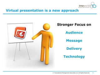 Virtual presentation is a new approach



                               Stronger Focus on

                                             Audience

                                              Message

                                               Delivery

                                          Technology



                        © Transnational Management Associates Ltd. All Rights Reserved.   3
 
