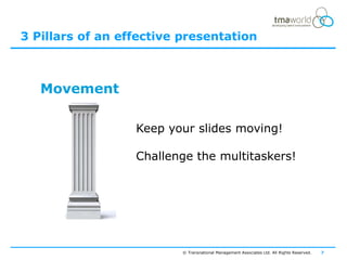 3 Pillars of an effective presentation



   Movement

                  Keep your slides moving!

                  Challenge the multitaskers!




                          © Transnational Management Associates Ltd. All Rights Reserved.   7
 
