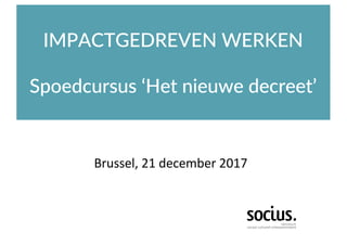 IMPACTGEDREVEN WERKEN
Spoedcursus ‘Het nieuwe decreet’
Brussel,	21	december	2017
 