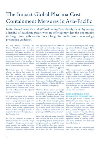 10
The Impact Global Pharma Cost
Containment Measures in Asia-Pacific
In Italy, France, Germany, the
United Kingdom, and elsewhere,
government agencies are rewarding
innovative, high-value products via
improved pricing opportunities,but are
requiring pharmaceutical companies
to demonstrate both the absolute
therapeutic benefit of the product as
well as the therapeutic benefit relative
to the existing standards of care.
Meanwhile, pay for performance
schemes are hitting their stride. In
Italy, for example, the emphasis
has been on payment for response.
The United Kingdom, has negotiated
a number of arrangements that tie
final payments to actual outcomes, as
well as dose capping, in which the
pharmaceutical manufacturer covers
the costs of drug beyond the expected
treatment duration.
It’s all part and parcel of an effort to
curb the rising costs of healthcare—
even as aging populations put new
pressure on national systems and even
as the costs of new treatments continue
to rise. And it’s not a phenomenon
limited to the developed markets, as
recent developments throughout Asia-
Pacific make clear.
In fact, in countries as diverse as
China,Australia, and Thailand, a range
of regulatory changes and cost contain-
ment measures are rapidly emerging.
China, for example, announced a tally
of healthcare expansion improvements
and regulatory reforms in 2009—all
of which are continually being aug-
mented as implementation progresses.
In Australia, cost containment reached
a turning point in 2011 amidst wide-
spread criticism when the Pharma-
ceutical Benefits Scheme (PBS) de-
ferred reimbursement listing for 7 new
drug launches and required all new
reimbursement listing requests to be
reviewed by the cabinet for approval.
In Thailand cost-containment is now
so deeply embedded within its health-
care system that various stakeholders
ranging from the Prime Minister, the
Controller General Department, the
Government Purchasing Organization,
and the Ministry of Public Health are
now all involved in the process.
“National health systems are caught
in a complex conundrum,” says Marc
Benoff, VP of Pricing and Market
Access, IMS Consulting Group.“They
are motivated by a desire to improve
the lives of patients through quality
serviceandtreatmentoptions,ontheone
hand. On the other, they’re challenged
by escalating needs, expectations, and
costs, as healthcare expenditures as a
percentage of GDP continue to soar.”
Given that pharmaceutical expendi-
tures account for 17% of all health-
care spending globally, pharmaceutical
companies must not simply be aware
of the problem; they must actively
assert themselves as part of the solution.
To achieve that end, manufacturers
need to understand just what is shap-
ing national healthcare strategies. How,
for example, are various markets
viewing what is, as of this writing, the
more than 6,000 active products in the
global pharmaceutical pipeline? What
lessons are the markets leveraging from
early cost containment experiences.
And what,in the end,are pharmaceutical
companies supposed to do about it?
“The environment is complicated
and the risks are many,” says Benoff.
“Today’s healthcare landscape is
shaped as much by scientific ingenuity
as it is by the ability of pharmaceutical
companies to effectively navigate, on a
country-by-country basis, everything
from reference pricing and spending
caps to generic substitution and
clinical value assessments.”
Taking a Closer Look at the
Asian Markets: Trends and Tools
It’s not just China, Australia, and
Thailand where we’re seeing a new
era of cost containment take root.
Throughout both mature markets—
which include Japan, Australia, South
Korea, Taiwan, Singapore,—and less
mature markets—Thailand, China,
the Philippines, Malaysia,Vietnam, and
Indonesia—pricing reforms and
legislation aimed at making health-
care more affordable have been put
forward. (See figure 1).
Countries intent on containing costs
have many tools at their disposal.
In the United States they call it“gold carding,”and already it’s in play among
a handful of healthcare payers who are offering providers the opportunity
to forego prior authorization in exchange for conformance to oncology
prescribing guidelines.
 