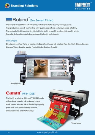 (Eco Solvent Printer)
IPF8410SE
The Roland VersaEXPRESSTM offers the perfect formula for digital printing success:
high productions speed, outstanding print quality, easy of use and unsurpassed reliability.
The genius behind the printer is reflected in its ability to quickly produce high quality prints,
Specially designed to take full advantage of Roland’s high-desnity.
Print Output
Direct print on Wide Varity of Media with Eco solvent based ink Like Eco Flex, Eco Vinyl, Sticker, Canvas,
Oneway Vision, Backlite Media, Frosted Media, Radium, Translit.
The highly productive 44-inch iPF8410SE model
utilizes large capacity ink tanks and a new
6-ink system with red ink to deliver high-quality
prints with vivid colors in shop banners,
announcements, and POP displays.
www.impactgraphics.in
*Actual photo
*Actual photo
10
 