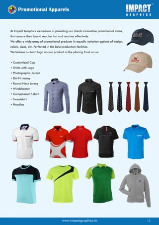 At Impact Graphics we believe in providing our clients innovative promotional ideas,
that ensure their brand reaches far and reaches effectively.
We offer a wide array of promotional products in equally variation options of design,
colors, sizes, etc. Perfected in the best production facilities.
We believe a client logo on our product is like placing Trust on us.
• Customized Cap
• Shirts with Logo
• Photographic Jacket
• Dri-Fit Jersey
• Round Neck Jersey
• Windcheater
• Compressed T-shirt
• Sweatshirt
• Hoodies
SimplySave.com.au
SimplySave.com.au
www.impactgraphics.in 13
 
