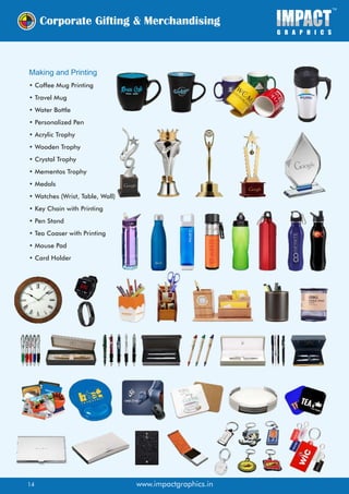 Making and Printing
• Coffee Mug Printing
• Travel Mug
• Water Bottle
• Personalized Pen
• Acrylic Trophy
• Wooden Trophy
• Crystal Trophy
• Mementos Trophy
• Medals
• Watches (Wrist, Table, Wall)
• Key Chain with Printing
• Pen Stand
• Tea Coaser with Printing
• Mouse Pad
• Card Holder
www.impactgraphics.in14
 