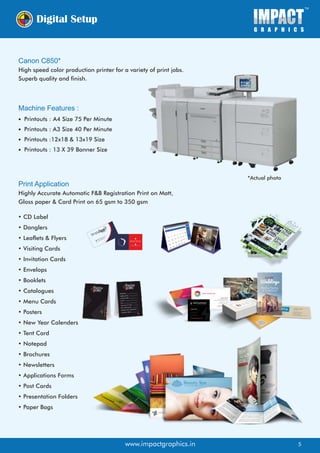 Digital Setup
Canon C850*
High speed color production printer for a variety of print jobs.
Superb quality and finish.
Machine Features :
Printouts : A4 Size 75 Per Minute
Printouts : A3 Size 40 Per Minute
Printouts :12x18 & 13x19 Size
Printouts : 13 X 39 Banner Size
Print Application
Highly Accurate Automatic F&B Registration Print on Matt,
Gloss paper & Card Print on 65 gsm to 350 gsm
• CD Label
• Danglers
• Leaflets & Flyers
• Visiting Cards
• Invitation Cards
• Envelops
• Booklets
• Catalogues
• Menu Cards
• Posters
• New Year Calenders
• Tent Card
• Notepad
• Brochures
• Newsletters
• Applications Forms
• Post Cards
• Presentation Folders
• Paper Bags
Simply Save Australia Pty Ltd
Sydney NSW - 2000. Australia
www.simplysave.com.au
SimplySave
.com
.au
sp@simplysave.com.au
+61 (0) 490194269
www.impactgraphics.in
*Actual photo
5
 