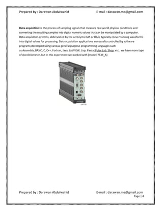 Prepared by : Darawan Abdulwahid E-mail : darawan.me@gmail.com
Prepared by : Darawan Abdulwahid E-mail : darawan.me@gmail.com
Page | 4
Data acquisition: is the process of sampling signals that measure real world physical conditions and
converting the resulting samples into digital numeric values that can be manipulated by a computer.
Data acquisition systems, abbreviated by the acronyms DAS or DAQ, typically convert analog waveforms
into digital values for processing. Data acquisition applications are usually controlled by software
programs developed using various general purpose programming languages such
as Assembly, BASIC, C, C++, Fortran, Java, LabVIEW, Lisp, Pascal,Pulse Lab. Shop, etc.. we have more type
of Accelerometer, but in this experiment we worked with (model-7539_A)
 