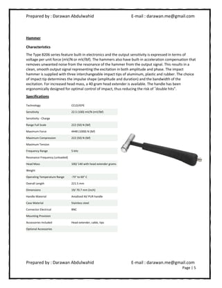 Prepared by : Darawan Abdulwahid E-mail : darawan.me@gmail.com
Prepared by : Darawan Abdulwahid E-mail : darawan.me@gmail.com
Page | 5
Hammer
Characteristics
The Type 8206 series feature built-in electronics and the output sensitivity is expressed in terms of
voltage per unit force (mV/N or mV/lbf). The hammers also have built-in acceleration compensation that
removes unwanted noise from the resonance of the hammer from the output signal. This results in a
clean, smooth output signal representing the excitation in both amplitude and phase. The impact
hammer is supplied with three interchangeable impact tips of aluminum, plastic and rubber. The choice
of impact tip determines the impulse shape (amplitude and duration) and the bandwidth of the
excitation. For increased head mass, a 40 gram head extender is available. The handle has been
ergonomically designed for optimal control of impact, thus reducing the risk of ®
double hits”.
Specifications
Technology CCLD/IEPE
Sensitivity 22.5 (100) mV/N (mV/lbf)
Sensitivity - Charge
Range Full Scale 222 (50) N (lbf)
Maximum Force 4448 (1000) N (lbf)
Maximum Compression 222 (50) N (lbf)
Maximum Tension
Frequency Range 5 kHz
Resonance Frequency (unloaded)
Head Mass 100/ 140 with head extender grams
Weight
Operating Temperature Range -73° to 60° C
Overall Length 221.5 mm
Dimensions 19/ 70.7 mm (inch)
Handle Material Anodized Al/ PUR handle
Case Material Stainless steel
Connector Electrical BNC
Mounting Provision
Accessories Included Head extender, cable, tips
Optional Accessories
 