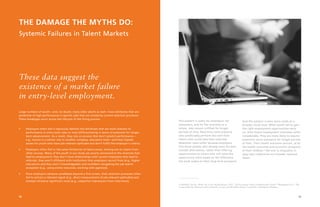 2019
THE DAMAGE THE MYTHS DO:
Systemic Failures in Talent Markets
Large numbers of youth—and, no doubt, many older adults as well—have attributes that are
predictive of high performance in specific jobs that are missed by current selection processes.
These breakages occur across the lifecycle of the hiring process.
•	 Employers often don’t rigorously identify the attributes that are most relevant to
performance in entry-level roles or most differentiating in terms of potential for longer-
term advancement. As a result, they rely on proxies that don’t predict performance—
e.g., tenure in a similar role in another company, education level—and that impede
access for youth who have job-relevant aptitudes but don’t fulfill the employer’s criteria.
•	 Employers often fish in the same limited set of talent pools, missing out on talent from
other sources. Many of the youth in our study are poorly connected to the channels that
lead to employment: they don’t have relationships with current employees that lead to
referrals, they aren’t affiliated with institutions that employers recruit from (e.g., higher
education) and they aren’t knowledgeable and confident navigating the job search
ecosystem (e.g., using online resources, working with agencies).
•	 Once employers advance candidates beyond a first screen, their selection processes often
fail to extract a relevant signal (e.g., direct measurement of job-relevant aptitudes) and
instead introduce significant noise (e.g., subjective impressions from interviews).
These data suggest the
existence of a market failure
in entry-level employment.
This pattern is costly for employers, for
jobseekers, and for the economy as a
whole. Jobs remain unfilled for longer
periods of time. New hires come onboard
who predictably perform less well than
others who could have been selected.
Retention rates suffer because employers
hire those people who already have the best
outside alternatives, rather than offering
opportunities to others who will value the
opportunity more based on the difference
the work makes to their long-term prospects.
And this pattern is even more costly at a
broader social level. When youth fail to gain
the right employment opportunities early
on, their future employment outcomes suffer
considerably. They are more likely to require
expensive social assistance for longer periods
of time. Their health outcomes worsen, as do
the health outcomes and economic prospects
of their children.8
We lock in inequality in
ways that undermine our broader national
ideals.
8. Bielfeld, Clive R., Henry M. Levin, Rachel Rosen, 2012. “The Economic Value of Opportunity Youth.” Washington, D.C.: The
Corporation for National and Community Service and the White House Council for Community Solutions.
 