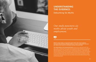 07
UNDERSTANDING
THE EVIDENCE:
Debunking Six Myths
REALITY: A large number of “opportunity youth” off the radar of most employers
demonstrate the quantifiable attributes predictive of success in high-quality entry-level
jobs. Many of them outscore the individuals working in these jobs today.
This reality debunks a first commonly-held myth: that only a few “opportunity youth” have
what it takes to outperform the more experienced and educated people companies are recruiting into
high-quality entry-level roles. The customer service ultraknack we used in this study was built using
data from employees in a customer service role in a large financial institution—a high-quality entry-
level job in terms of skill level, working conditions, pay and potential for advancement. As a predictive
model, this ultraknack demonstrates statistical significance far beyond the 5% threshold. In contrast
to most of the subjective data, like interviews and resume reviews used by most employers to guide
hiring decisions, this model produces a clear, quantifiable and pronounced difference between higher
and lower job performers.
Our study punctures six
myths about youth and
employment.
08
 