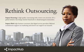 Rethink Outsourcing.
Impact Sourcing is high quality outsourcing with a lower cost structure. It’s a
global initiative that brings internet-based jobs to disadvantaged communities.
Impact Hub helps business customers find digital service providers. Referral
commissions support our marketing and donors can support our research.
 