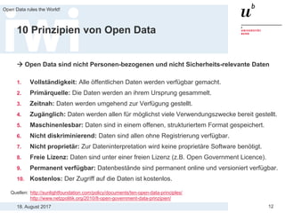 18. August 2017
Open Data rules the World!
12
10 Prinzipien von Open Data
 Open Data sind nicht Personen-bezogenen und nicht Sicherheits-relevante Daten
1. Vollständigkeit: Alle öffentlichen Daten werden verfügbar gemacht.
2. Primärquelle: Die Daten werden an ihrem Ursprung gesammelt.
3. Zeitnah: Daten werden umgehend zur Verfügung gestellt.
4. Zugänglich: Daten werden allen für möglichst viele Verwendungszwecke bereit gestellt.
5. Maschinenlesbar: Daten sind in einem offenen, strukturiertem Format gespeichert.
6. Nicht diskriminierend: Daten sind allen ohne Registrierung verfügbar.
7. Nicht proprietär: Zur Dateninterpretation wird keine proprietäre Software benötigt.
8. Freie Lizenz: Daten sind unter einer freien Lizenz (z.B. Open Government Licence).
9. Permanent verfügbar: Datenbestände sind permanent online und versioniert verfügbar.
10. Kostenlos: Der Zugriff auf die Daten ist kostenlos.
Quellen: http://sunlightfoundation.com/policy/documents/ten-open-data-principles/
http://www.netzpolitik.org/2010/8-open-government-data-prinzipien/
 