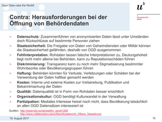 18. August 2017
Open Data rules the World!
16
Contra: Herausforderungen bei der
Öffnung von Behördendaten
> Datenschutz: Zusammenführen von anonymisierten Daten lässt unter Umständen
doch Rückschlüsse auf bestimmte Personen ziehen
> Staatssicherheit: Die Freigabe von Daten von Geheimdiensten oder Militär können
die Staatssicherheit gefährden, deshalb von OGD ausgenommen
> Fehlinterpretation: Rohdaten lassen falsche Interpretationen zu, Deutungshoheit
liegt nicht mehr alleine bei Behörden, kann zu Reputationsschäden führen
> Diskriminierung: Transparenz kann zu noch mehr Stigmatisierung bestimmter
Wohnbezirke oder Bevölkerungsgruppen führen
> Haftung: Behörden könnten für Verluste, Verletzungen oder Schäden bei der
Verwendung der Daten haftbar gemacht werden
> Kosten: Interne und externe Kosten zur Vorbereitung, Publikation und
Bekanntmachung der Daten
> Qualität: Datenqualität ist in Form von Rohdaten besser ersichtlich
> Organisationskultur: OGD benötigt Kulturwandel in der Verwaltung
> Partizipation: Mediales Interesse heisst noch nicht, dass Bevölkerung tatsächlich
an allen OGD Datensätzen interessiert ist
Quellen: http://www.kdz.eu/de/webfm_send/1206
http://www.collaboratory.de/w/Abschlussbericht_Offene_Staatskunst
 