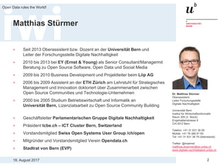 18. August 2017
Open Data rules the World!
2
Matthias Stürmer
> Seit 2013 Oberassistent bzw. Dozent an der Universität Bern und
Leiter der Forschungsstelle Digitale Nachhaltigkeit
> 2010 bis 2013 bei EY (Ernst & Young) als Senior Consultant/Managermit
Beratung zu Open Source Software, Open Data und Social Media
> 2009 bis 2010 Business Development und Projektleiter beim Liip AG
> 2006 bis 2009 Assistent an der ETH Zürich am Lehrstuhl für Strategisches
Management und Innovation doktoriert über Zusammenarbeit zwischen
Open Source Communities und Technologie-Unternehmen
> 2000 bis 2005 Studium Betriebswirtschaft und Informatik an
Universität Bern, Lizenziatsarbeit zu Open Source Community Building
> Geschäftsleiter Parlamentarischen Gruppe Digitale Nachhaltigkeit
> Präsident tcbe.ch – ICT Cluster Bern, Switzerland
> Vorstandsmitglied Swiss Open Systems User Group /ch/open
> Mitgründer und Vorstandsmitglied Verein Opendata.ch
> Stadtrat von Bern (EVP)
Dr. Matthias Stürmer
Oberassistent,
Leiter Forschungsstelle
Digitale Nachhaltigkeit
Universität Bern
Institut für Wirtschaftsinformatik
Raum 309 (3. Stock)
Engehaldenstrasse 8
CH-3012 Bern
Telefon: +41 31 631 38 09
Mobile: +41 76 368 81 65
Tel: +41 31 631 38 79 (Sekretariat)
Twitter: @maemst
matthias.stuermer@iwi.unibe.ch
www.digitale-nachhaltigkeit.unibe.ch
 