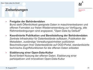 18. August 2017
Open Data rules the World!
20
Zielsetzungen
> Freigabe der Behördendaten
Bund stellt Öffentlichkeit geeignete Daten in maschinenlesbaren und
offenen Formaten zur freien Wiederverwendung zur Verfügung, alle
Rahmenbedingungen sind angepasst, "Open Data by Default"
> Koordinierte Publikation und Bereitstellung der Behördendaten
Zentrale Infrastruktur für Datenbestände aufbauen, Publikation der
Metadaten, zuständige Verwaltungseinheiten publizieren
Beschreibungen ihrer Datenbestände auf OGD-Portal, standardisierte
technische Zugriffsfunktionen für die offenen Daten anbieten
> Etablierung einer Open-Data-Kultur
Bund fördert Nutzung der offenen Daten, Etablierung einer
partizipativen und innovativen Open-Data-Kultur
 
