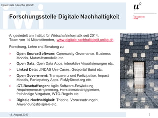 18. August 2017
Open Data rules the World!
3
Forschungsstelle Digitale Nachhaltigkeit
Angesiedelt am Institut für Wirtschafsinformatik seit 2014,
Team von 14 Mitarbeitenden, www.digitale-nachhaltigkeit.unibe.ch
Forschung, Lehre und Beratung zu
> Open Source Software: Community Governance, Business
Models, Maturitätsmodelle etc.
> Open Data: Open Data Apps, interaktive Visualisierungen etc.
> Linked Data: LINDAS Use Cases, Geoportal Bund etc.
> Open Government: Transparenz und Partizipation, Impact
Models, Participatory Apps, FixMyStreet.org etc.
> ICT-Beschaffungen: Agile Software-Entwicklung,
Requirements Engineering, Herstellerabhängigkeiten,
freihändige Vergaben, WTO-Regeln etc.
> Digitale Nachhaltigkeit: Theorie, Voraussetzungen,
Anwendungsbeispiele etc.
 