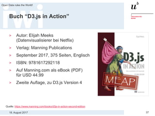 18. August 2017
Open Data rules the World!
37
Buch “D3.js in Action”
> Autor: Elijah Meeks
(Datenvisualisierer bei Netflix)
> Verlag: Manning Publications
> September 2017, 375 Seiten, Englisch
> ISBN: 9781617292118
> Auf Manning.com als eBook (PDF)
für USD 44.99
> Zweite Auflage, zu D3.js Version 4
Quelle: https://www.manning.com/books/d3js-in-action-second-edition
 