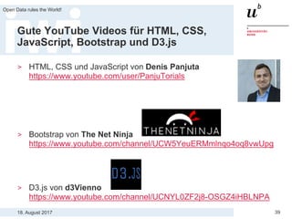 18. August 2017
Open Data rules the World!
39
Gute YouTube Videos für HTML, CSS,
JavaScript, Bootstrap und D3.js
> HTML, CSS und JavaScript von Denis Panjuta
https://www.youtube.com/user/PanjuTorials
> Bootstrap von The Net Ninja
https://www.youtube.com/channel/UCW5YeuERMmlnqo4oq8vwUpg
> D3.js von d3Vienno
https://www.youtube.com/channel/UCNYL0ZF2j8-OSGZ4iHBLNPA
 