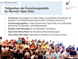 18. August 2017
Open Data rules the World!
4
Tätigkeiten der Forschungsstelle
im Bereich Open Data
> Vorlesung «Grundlagen von Open Data und praktische Anwendung» für
Bachelor- und Masterstudierende (Uni Bern, Fribourg, Zürich etc.)
> Forschungsprojekte zu Open Government, Open Data und Linked Data,
Betreuung von Bachelor- und Masterarbeiten
> Studien und Pilot-Apps für die öffentliche Verwaltung
> Open Data Show Room für interaktive Web-Anwendungen
> Open Data Hack Days, Opendata.ch Konferenz und andere Events
 