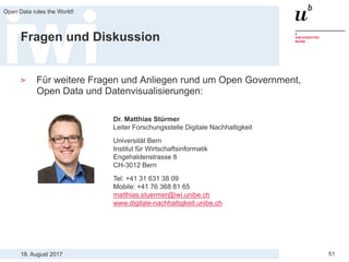 18. August 2017
Open Data rules the World!
51
Fragen und Diskussion
> Für weitere Fragen und Anliegen rund um Open Government,
Open Data und Datenvisualisierungen:
Dr. Matthias Stürmer
Leiter Forschungsstelle Digitale Nachhaltigkeit
Universität Bern
Institut für Wirtschaftsinformatik
Engehaldenstrasse 8
CH-3012 Bern
Tel: +41 31 631 38 09
Mobile: +41 76 368 81 65
matthias.stuermer@iwi.unibe.ch
www.digitale-nachhaltigkeit.unibe.ch
 
