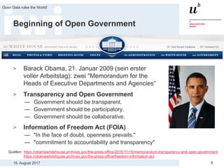 18. August 2017
Open Data rules the World!
8
Beginning of Open Government
> Barack Obama, 21. Januar 2009 (sein erster
voller Arbeitstag): zwei "Memorandum for the
Heads of Executive Departments and Agencies“
> Transparency and Open Government
— Government should be transparent.
— Government should be participatory.
— Government should be collaborative.
> Information of Freedom Act (FOIA)
— "In the face of doubt, openness prevails."
— "commitment to accountability and transparency"
Quellen: https://obamawhitehouse.archives.gov/the-press-office/2015/11/16/memorandum-transparency-and-open-government
https://obamawhitehouse.archives.gov/the-press-office/freedom-information-act
 