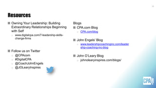 Resources
Owning Your Leadership: Building
Extraordinary Relationships Beginning
with Self
o www.digitalcpa.com/7-leadership-skills-
change-firms
Follow us on Twitter
o @CPAcom
o #DigitalCPA
o @CoachJohnEngels
o @JOLearyInspires
Blogs
CPA.com Blog
o CPA.com/blog
John Engels’ Blog
o www.leadershipcoachinginc.com/leader
ship-coaching-inc-blog
John O’Leary Blog
o johnolearyinspires.com/blogs/
13
 