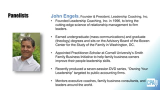 John Engels, Founder & President, Leadership Coaching, Inc.
• Founded Leadership Coaching, Inc. in 1996, to bring the
cutting-edge science of relationship management to firm
leaders.
• Earned undergraduate (mass communications) and graduate
(theology) degrees and sits on the Advisory Board of the Bowen
Center for the Study of the Family in Washington, DC.
• Appointed Practitioner-Scholar at Cornell University’s Smith
Family Business Initiative to help family business owners
improve their people leadership skills.
• Recently produced a seven-session DVD series, “Owning Your
Leadership” targeted to public accounting firms.
• Mentors executive coaches, family business consultants, and
leaders around the world.
Panelists
 
