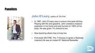 John O’Leary, author of “On Fire”
• In 1987, John O’Leary was a curious nine-year-old boy.
Playing with fire and gasoline, John created a massive
explosion in his home and was burned on 100% of his
body. He was given 1% chance to live.
• Now teaching others how to truly live
• First book ON FIRE: The 7 Choices to Ignite a Radically
Inspired Life was an instant #1 National Bestseller
Panelists
 