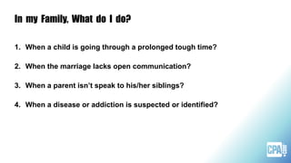 In my Family, What do I do?
1. When a child is going through a prolonged tough time?
2. When the marriage lacks open communication?
3. When a parent isn’t speak to his/her siblings?
4. When a disease or addiction is suspected or identified?
 
