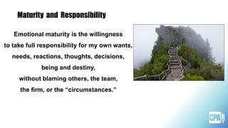 Maturity and Responsibility
Emotional maturity is the willingness
to take full responsibility for my own wants,
needs, reactions, thoughts, decisions,
being and destiny,
without blaming others, the team,
the firm, or the “circumstances.”
 