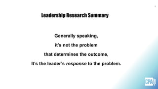 Leadership Research Summary
Generally speaking,
it’s not the problem
that determines the outcome,
It’s the leader’s response to the problem.
8
 