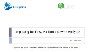 Impacting Business Performance with Analytics
12th Nov 2015
Notes in red boxes have been added post presentation to give context to the slides
 