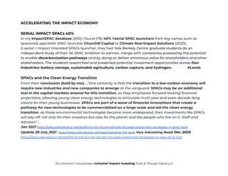 ACCELERATING THE IMPACT ECONOMY
SERIAL IMPACT SPACs 40%
In my ImpactSPAC database (200) I found (78) 40% #serial SPAC launchers from big names such as
seasoned, specialist SPAC launcher Churchill Capital to Climate Real Impact Solutions (2020).
A serial + Impact Intended SPACs launcher, they had Yale Berkely Centre graduate students do an
independent study of their 1st SPAC ambition to partner, merge with companies possessing the potential
to enable decarbonization pathways and by doing so deliver enormous value for shareholders and other
stakeholders. The students researched and presented potential investment opportunities across four
industries: battery storage, sustainable agriculture, carbon capture, and hydrogen. #Leads
SPACs and the Clean Energy Transition
From their conclusion (bold by me): …’One certainty is that the transition to a low-carbon economy will
require new industries and new companies to emerge at the vanguard. SPACs may be an additional
tool in the capital markets arsenal for this transition, as they emphasize forward-looking financial
projections, allowing young clean energy technologies to articulate multi-year and even decade-long
visions for their young businesses. SPACs are part of a wave of financial innovations that create a
pathway for new technologies to be commercialized on a large scale and aid the clean energy
transition. As these environmental technologies become more widespread, then investments like SPACs
will pay off, not only for their investors but also for the planet and the people who live on it. Staff and
Advisors’’ …
Jan 2021 https://cbey.yale.edu/our-stories/filling-the-funnel-climate-focused-investment-strategies-in-spac-land
Update 28 July 2021 https://cbey.yale.edu/our-stories/unpacking-the-spac Very interesting Read! Dec 2020
https://cbey.yale.edu/our-stories/filling-the-funnel-climate-focused-investment-strategies-in-spac-land-2022
Drs Alcanne J Houtzaager Inclusive2
Impact Investing Tools & Though Pieces p.2
 