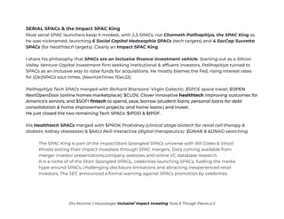 SERIAL SPACs & the Impact SPAC King
Most serial SPAC launchers keep it modest, with 2,3 SPACs, not Chamath Palihapitiya, the SPAC King as
he was nicknamed, launching 6 Social Capital Hedosophia SPACs (tech targets) and 4 SocCap Suvretta
SPACs (for healthtech targets). Clearly an Impact SPAC King
I share his philosophy that SPACs are an inclusive finance investment vehicle. Starting out as a Silicon
Valley Venture Capital investment firm seeking institutional & affluent investors, Palihapitiya turned to
SPACs as an inclusive way to raise funds for acquisitions. He mostly blames the Fed, rising interest rates
for (De)SPACs sour times. (NewYorkTimes 7Dec22).
Palihapitiya Tech SPACs merged with Richard Bransons’ Virgin Galactic, $SPCE space travel; $OPEN
NextOpenDoor (online homes marketplace); $CLOV, Clover innovative healthtech improving outcomes for
America's seniors; and $SOFI fintech to spend, save, borrow (student loans; personal loans for debt
consolidation & home improvement projects; and home loans.) and invest.
He just closed the two remaining Tech SPACs: $IPOD & $IPOF.
His Healthtech SPACs merged with $PROK ProKidney (clinical stage biotech for renal cell therapy &
diabetic kidney disesease) & $AKLI Akili Interactive (digital therapeutics) $DNAB & &DNAD searching.
The SPAC King is part of the ImpactStars Spangled SPACs universe with Bill Gates & Vinod
Khosla exiting their impact Investees through SPAC mergers. Data coming available from
merger investor presentations,company websites and online VC database research.
It is a niche of of the Stars Spangled SPACs,, celebrities launching SPACs, fuelling the media
hype around SPACs, challenging disclosure limitations and attracting inexperienced retail
Investors. The SEC announced a formal warning against SPACs promotion by celebrities.
Drs Alcanne J Houtzaager Inclusive2
Impact Investing Tools & Though Pieces p.3
 