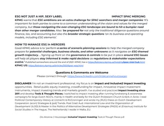 ESG NOT JUST A HIP, SEXY LABEL IMPACT SPAC MERGING
KPMG warns that ESG ambitions are an extra challenge for SPAC searchers and merger companies ‘It’s
important for both parties to come to a common understanding of the vision and values for the merged
company, but those navigating the ever-changing ESG landscape are bound to hit a bumpier road
than other merger candidates. Also: ‘be prepared for not only the traditional diligence questions around
finance, tax, and accounting but also the broader strategic questions ‘on its business and operating
models, including ESG elements’.
HOW TO MANAGE ESG in MERGERS
Good KPMG advice is to ‘perform a series of scenario planning sessions to help the merged company
prepare for potential challenges, business shocks, and other unknowns as it navigates an ESG-themed
growth trajectory. …’ligning up front on the governance & controls to be put in place around ESG issues
will help all players stay informed & make rapid decisions as regulations & stakeholder expectations
evolve.’ Published somewhere around the end of 2021. KPMG has a https://advisory.kpmg.us/insights/spac-intel-hub.html
KPMG US: https://advisory.kpmg.us/articles/2021/spac-esg.html
Questions & Comments are Welcome
Please connect through https://www.linkedin.com/in/alcannehoutzaager
DISCLAIMER I’m not an investment professional, my focus is on impact and inclusive2 impact investing
opportunities. Retail public equity investing, crowdfunding for impact, innovative impact investment
instruments, impact investing trends and markets growth. I’ve studied and practiced impact investing since
2011 and develop Tools & Thought Pieces. I switched to impact investing after running fundraising & awareness
campaigns for large Dutch NGO’s, mainly in Health and lastly for the Dutch Protestant Church & Kerk in Actie. I read
Politicial Contemporary History at UUtrecht & RUGroningen and wrote my (RUG) thesis on Dutch Development
Cooperation: (econ) Strategies & (pol) Trends. Post Grad: Aud. International Law and the Organization of
Development (ILOD) & Master in the Politics of Alternative Development Strategies (PADS) at (Erasmus) Institute for
Social Studies in The Hague, The Netherlands) I reside in Malta, EU.
Drs Alcanne J Houtzaager Inclusive2
Impact Investing Tools & Though Pieces p.8
 