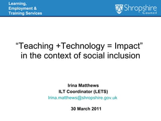 “ Teaching +Technology = Impact”   in the context of social inclusion Irina Matthews ILT Coordinator (LETS) [email_address]   30 March 2011 