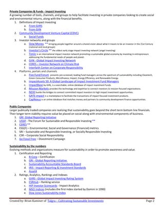 Created by: Brian Kaminer of Talgra – Cultivating Sustainable Investments Page 2
Private Companies & Funds - Impact Investing
A growing number of tools, channels, and groups to help facilitate investing in private companies looking to create social
and environmental returns, along with the financial benefits.
1. Definitions of Impact Investing
a. From GIIRS
b. From GIIN
2. Community Development Venture Capital (CDVC)
a. Social Funds
3. Investor networks and groups
a. Slow Money ** bringing people together around a shared vision about what it means to be an investor in the 21st Century
(national and local groups)
b. Investor’s Circle ** the oldest early stage impact investing network (angel investing)
c. Toniic is an international impact investor network promoting a sustainable global economy by investing in entrepreneurs
addressing the fundamental needs of people and planet.
d. GIIN - Global Impact Investing Network
e. CERES – Investor Network on Climate Risk
f. Interfaith Center on Corporate Responsibility
4. Platforms, portals and channels
a. Five Fund Forum presents pre-screened, leading fund managers across the spectrum of sustainability including Cleantech,
Green Consumer Products, Microfinance, Impact, Energy Efficiency, and Renewable Energy.
b. ImpactAssets 50: A Global Landscape of Impact Investment Fund Managers
c. ImpactBase by GIIN, is a searchable, online database of impact investment funds.
d. Mission Markets provides the technology and expertise to connect investors to mission-focused organizations.
e. NEXII builds the bridges to connect committed impact investors to high impact investment opportunities.
f. GATE impact is a marketplace to facilitate the transactions of impact-focused investment products.
g. CapNexus is an online database that matches money and partners to community development finance opportunities.
Public Companies
Larger publically traded companies are realizing that sustainability goes beyond the short term bottom line financials.
Their longer term viability requires value be placed on social along with environmental components of business.
1. GRI Global Reporting Initiative
2. USSIF - The Forum for Sustainable and Responsible Investing **
3. CERES **
4. ESG(F) – Environmental, Social and Governance (Financial) metrics
5. SRI – Sustainable and Responsible Investing, or Socially Responsible Investing
6. CSR – Corporate Social Responsibility
7. Go Fossil Free – Divestment Campaign
Sustainability by the numbers
Evolving methods and organizations measure for sustainability in order to promote awareness and value.
1. Certification and Reporting
a. B-Corp – Certification
b. GRI - Global Reporting Initiative
c. Sustainability Accountable Standards Board
d. IRIS - Impact Reporting & Investment Standards
e. Asset4
2. Ratings, Analytics, Rankings and Indexes
a. GIIRS - Global Impact Investing Rating System
b. CSRHub – Ranking service
c. HIP Investor Scorecards - Impact Analytics
d. MSCI Indices (includes the first index started by Domini in 1990)
e. Dow Jones Sustainability Index
 