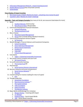Created by: Brian Kaminer of Talgra – Cultivating Sustainable Investments Page 4
5. Information Management Network – Impact Investing Summit
6. Healthy Money Summit (free virtual tele-summit)
7. Sustainatopia
Visual display of Impact Investing
1. Net Impact Issues in Depth: Markets for Good - unleashing more money for good
2. Liquidnet's 2012 "Markets for Good" Challenge
Appendix - Topic and Category Examples (too many to list all, see resources listed above for more)
1. Banks
a. Southern Bancorp (Community)
b. New Resource Bank (Responsible)
2. Community Development Financial Institutions
a. Coastal Enterprises
b. The Reinvestment Fund
3. Micro Finance
a. MicroVest Capital Management
b. Accion (not currently taking individual investors)
4. Community Development Venture Capital
a. SJF Ventures
5. Wealth Managers, Financial Advisors and Investment Companies
a. Calvert Foundation
b. Clean Yield Asset Management
c. Domini Social Investments
d. Portfolio 21
e. TIAA CREF
f. Trillium Asset Management
6. Consultants
a. Talgra – Cultivating Sustainable Investments
7. Non-profit Finance Company and Loan Fund
a. RSF Social Finance
8. For profit community investing
a. The Contact Fund NY
9. Philanthropic
a. Social Venture Partners International
10. Business networks and social entrepreneurs:
a. Social Venture Network **
b. The Hub
11. Crowd Funding for investors looking for return of capital
a. Kiva
12. Thought leadership
a. Rockefeller Foundation
b. New Economics Institute **
c. The Capital Institute
d. Tides Foundation
e. Hope Consulting
f. The Monitor Institute
13. Major Banks and Brokerage firm initiatives
a. Morgan Stanley – Investing with Impact
b. J.P. Morgan
c. Goldman Sachs – Social Impact Bonds
d. UBS – Values Based Investing
 