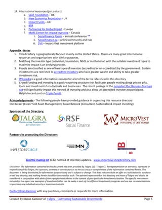 Created by: Brian Kaminer of Talgra – Cultivating Sustainable Investments Page 5
14. International resources (just a start)
a. Skoll Foundation – UK
b. New Economics Foundation - UK
c. Impact Funds – UK
d. BSR
e. Partnering for Global Impact - Europe
f. MaRS Center for Impact Investing – Canada
i. SocialFinance forum – annual conference **
ii. SocialFinance.ca – online community and hub
iii. SVX – impact-first investment platform
Appendix - Notes
1. This directory is geographically focused mainly on the United States. There are many great international
resources and organizations with similar purposes.
2. Matching the investor type (individual, foundation, NGO, or institutional) with the suitable investment types to
maximize impact is an evolving process.
3. People are classified as one of two types of investors (accredited or un-accredited) by the government. Certain
investments are restricted to accredited investors who have greater wealth and ability to take greater
investment risk.
4. Wikipedia is a good information resource for a lot of the terms referenced in this directory
5. Crowd Funding and investing is a quickly evolving structure that facilitates people making direct private gifts,
loans and investments to individuals and businesses. The recent passage of the Jumpstart Our Business Startups
Act will significantly impact this method of investing and also allow un-accredited investors to participate.
Helpful recent post on Triple Pundit.
Acknowledgements - The following people have provided guidance in organizing this resource directory.
Eric Becker (Clean Yield Asset Management), Susan Babcock (Consultant, Sustainable & Impact Investing)
Sponsors of the Directory:
Partners in promoting the Directory:
Join the mailing list to be notified of Directory updates. www.impactinvestingdirectory.com
Disclaimer: The information contained in this document has been provided by Talgra, LLC (“Talgra”). No representation or warranty, expressed or
implied is made by Talgra, the sponsors, partners or contributors as to the accuracy or completeness of the information contained herein. This
document is being distributed for information purposes only and is subject to change. This does not constitute an offer or a solicitation to purchase
or sell any security, and nothing herein should be construed as such. The opinions represented in this directory are those of Talgra and should be
considered in conjunction with advice from a professional advisor in the context of your particular investment situation. The specific investments
included in this report are examples of investments that can be made in each of the different investment categories and are not recommendations
to purchase any individual security or investment vehicle.
Contact Brian Kaminer with any questions, comments or requests for more information.
 