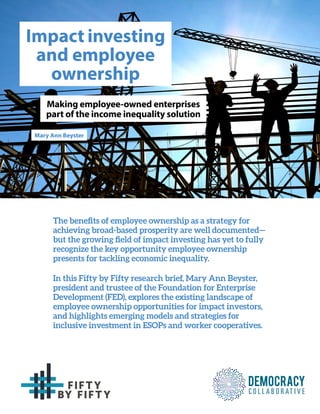 The benefits of employee ownership as a strategy for
achieving broad-based prosperity are well documented—
but the growing field of impact investing has yet to fully
recognize the key opportunity employee ownership
presents for tackling economic inequality.
In this Fifty by Fifty research brief, Mary Ann Beyster,
president and trustee of the Foundation for Enterprise
Development (FED), explores the existing landscape of
employee ownership opportunities for impact investors,
and highlights emerging models and strategies for
inclusive investment in ESOPs and worker cooperatives.
Impact investing
and employee
ownership
Making employee-owned enterprises
part of the income inequality solution
Mary Ann Beyster
 