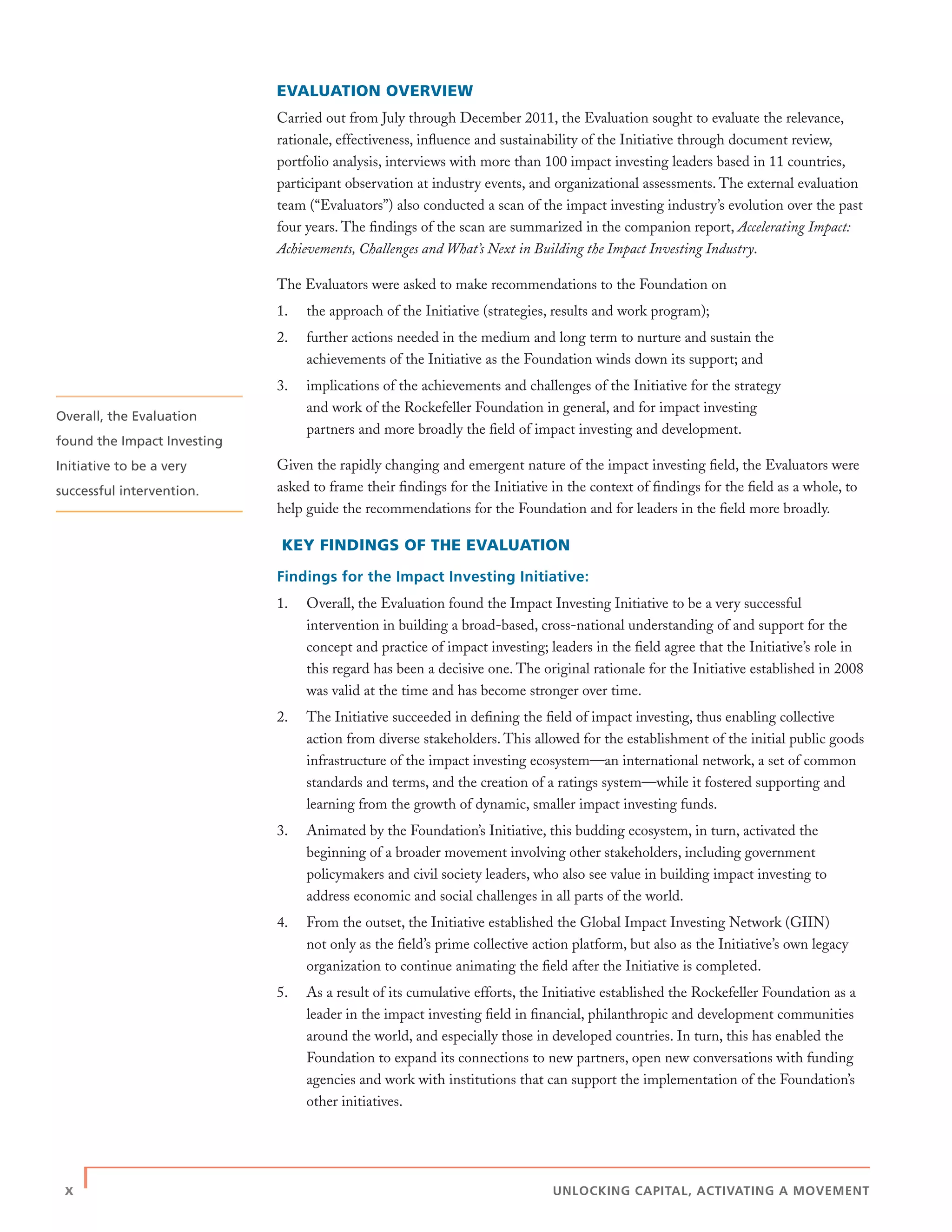 x | UNLOCKING CAPITAL, ACTIVATING A MOVEMENT
EVALUATION OVERVIEW
Carried out from July through December 2011, the Evaluation sought to evaluate the relevance,
rationale, effectiveness, inﬂuence and sustainability of the Initiative through document review,
portfolio analysis, interviews with more than 100 impact investing leaders based in 11 countries,
participant observation at industry events, and organizational assessments. The external evaluation
team (“Evaluators”) also conducted a scan of the impact investing industry’s evolution over the past
four years. The ﬁndings of the scan are summarized in the companion report, Accelerating Impact:
Achievements, Challenges and What’s Next in Building the Impact Investing Industry.
The Evaluators were asked to make recommendations to the Foundation on
1. the approach of the Initiative (strategies, results and work program);
2. further actions needed in the medium and long term to nurture and sustain the
achievements of the Initiative as the Foundation winds down its support; and
3. implications of the achievements and challenges of the Initiative for the strategy
and work of the Rockefeller Foundation in general, and for impact investing
partners and more broadly the ﬁeld of impact investing and development.
Given the rapidly changing and emergent nature of the impact investing ﬁeld, the Evaluators were
asked to frame their ﬁndings for the Initiative in the context of ﬁndings for the ﬁeld as a whole, to
help guide the recommendations for the Foundation and for leaders in the ﬁeld more broadly.
KEY FINDINGS OF THE EVALUATION
Findings for the Impact Investing Initiative:
1. Overall, the Evaluation found the Impact Investing Initiative to be a very successful
intervention in building a broad-based, cross-national understanding of and support for the
concept and practice of impact investing; leaders in the ﬁeld agree that the Initiative’s role in
this regard has been a decisive one. The original rationale for the Initiative established in 2008
was valid at the time and has become stronger over time.
2. The Initiative succeeded in deﬁning the ﬁeld of impact investing, thus enabling collective
action from diverse stakeholders. This allowed for the establishment of the initial public goods
infrastructure of the impact investing ecosystem—an international network, a set of common
standards and terms, and the creation of a ratings system—while it fostered supporting and
learning from the growth of dynamic, smaller impact investing funds.
3. Animated by the Foundation’s Initiative, this budding ecosystem, in turn, activated the
beginning of a broader movement involving other stakeholders, including government
policymakers and civil society leaders, who also see value in building impact investing to
address economic and social challenges in all parts of the world.
4. From the outset, the Initiative established the Global Impact Investing Network (GIIN)
not only as the ﬁeld’s prime collective action platform, but also as the Initiative’s own legacy
organization to continue animating the ﬁeld after the Initiative is completed.
5. As a result of its cumulative efforts, the Initiative established the Rockefeller Foundation as a
leader in the impact investing ﬁeld in ﬁnancial, philanthropic and development communities
around the world, and especially those in developed countries. In turn, this has enabled the
Foundation to expand its connections to new partners, open new conversations with funding
agencies and work with institutions that can support the implementation of the Foundation’s
other initiatives.
Overall, the Evaluation
found the Impact Investing
Initiative to be a very
successful intervention.
 