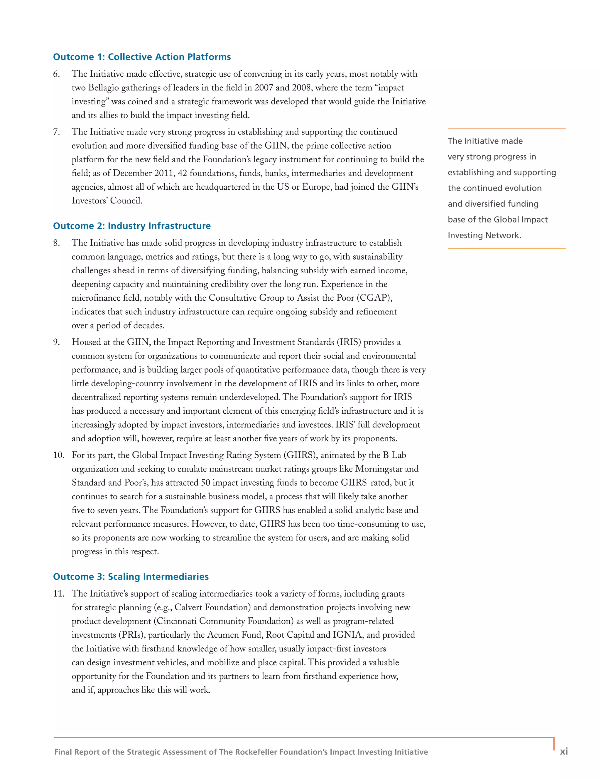 Final Report of the Strategic Assessment of The Rockefeller Foundation’s Impact Investing Initiative
| xi
Outcome 1: Collective Action Platforms
6. The Initiative made effective, strategic use of convening in its early years, most notably with
two Bellagio gatherings of leaders in the ﬁeld in 2007 and 2008, where the term “impact
investing” was coined and a strategic framework was developed that would guide the Initiative
and its allies to build the impact investing ﬁeld.
7. The Initiative made very strong progress in establishing and supporting the continued
evolution and more diversiﬁed funding base of the GIIN, the prime collective action
platform for the new ﬁeld and the Foundation’s legacy instrument for continuing to build the
ﬁeld; as of December 2011, 42 foundations, funds, banks, intermediaries and development
agencies, almost all of which are headquartered in the US or Europe, had joined the GIIN’s
Investors’ Council.
Outcome 2: Industry Infrastructure
8. The Initiative has made solid progress in developing industry infrastructure to establish
common language, metrics and ratings, but there is a long way to go, with sustainability
challenges ahead in terms of diversifying funding, balancing subsidy with earned income,
deepening capacity and maintaining credibility over the long run. Experience in the
microﬁnance ﬁeld, notably with the Consultative Group to Assist the Poor (CGAP),
indicates that such industry infrastructure can require ongoing subsidy and reﬁnement
over a period of decades.
9. Housed at the GIIN, the Impact Reporting and Investment Standards (IRIS) provides a
common system for organizations to communicate and report their social and environmental
performance, and is building larger pools of quantitative performance data, though there is very
little developing-country involvement in the development of IRIS and its links to other, more
decentralized reporting systems remain underdeveloped. The Foundation’s support for IRIS
has produced a necessary and important element of this emerging ﬁeld’s infrastructure and it is
increasingly adopted by impact investors, intermediaries and investees. IRIS’ full development
and adoption will, however, require at least another ﬁve years of work by its proponents.
10. For its part, the Global Impact Investing Rating System (GIIRS), animated by the B Lab
organization and seeking to emulate mainstream market ratings groups like Morningstar and
Standard and Poor’s, has attracted 50 impact investing funds to become GIIRS-rated, but it
continues to search for a sustainable business model, a process that will likely take another
ﬁve to seven years. The Foundation’s support for GIIRS has enabled a solid analytic base and
relevant performance measures. However, to date, GIIRS has been too time-consuming to use,
so its proponents are now working to streamline the system for users, and are making solid
progress in this respect.
Outcome 3: Scaling Intermediaries
11. The Initiative’s support of scaling intermediaries took a variety of forms, including grants
for strategic planning (e.g., Calvert Foundation) and demonstration projects involving new
product development (Cincinnati Community Foundation) as well as program-related
investments (PRIs), particularly the Acumen Fund, Root Capital and IGNIA, and provided
the Initiative with ﬁrsthand knowledge of how smaller, usually impact-ﬁrst investors
can design investment vehicles, and mobilize and place capital. This provided a valuable
opportunity for the Foundation and its partners to learn from ﬁrsthand experience how,
and if, approaches like this will work.
The Initiative made
very strong progress in
establishing and supporting
the continued evolution
and diversiﬁed funding
base of the Global Impact
Investing Network.
 