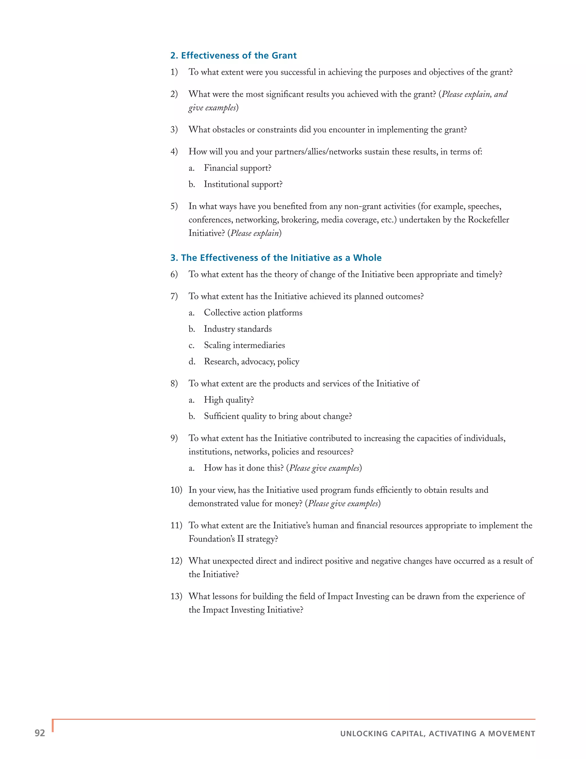 92 | UNLOCKING CAPITAL, ACTIVATING A MOVEMENT
2. Effectiveness of the Grant
1) To what extent were you successful in achieving the purposes and objectives of the grant?
2) What were the most signiﬁcant results you achieved with the grant? (Please explain, and
give examples)
3) What obstacles or constraints did you encounter in implementing the grant?
4) How will you and your partners/allies/networks sustain these results, in terms of:
a. Financial support?
b. Institutional support?
5) In what ways have you beneﬁted from any non-grant activities (for example, speeches,
conferences, networking, brokering, media coverage, etc.) undertaken by the Rockefeller
Initiative? (Please explain)
3. The Effectiveness of the Initiative as a Whole
6) To what extent has the theory of change of the Initiative been appropriate and timely?
7) To what extent has the Initiative achieved its planned outcomes?
a. Collective action platforms
b. Industry standards
c. Scaling intermediaries
d. Research, advocacy, policy
8) To what extent are the products and services of the Initiative of
a. High quality?
b. Sufﬁcient quality to bring about change?
9) To what extent has the Initiative contributed to increasing the capacities of individuals,
institutions, networks, policies and resources?
a. How has it done this? (Please give examples)
10) In your view, has the Initiative used program funds efﬁciently to obtain results and
demonstrated value for money? (Please give examples)
11) To what extent are the Initiative’s human and ﬁnancial resources appropriate to implement the
Foundation’s II strategy?
12) What unexpected direct and indirect positive and negative changes have occurred as a result of
the Initiative?
13) What lessons for building the ﬁeld of Impact Investing can be drawn from the experience of
the Impact Investing Initiative?
 