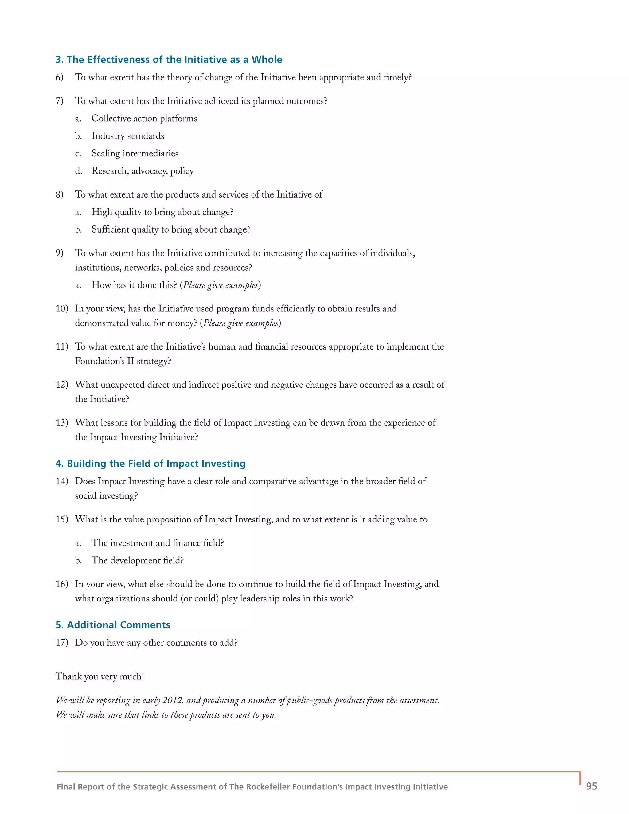Final Report of the Strategic Assessment of The Rockefeller Foundation’s Impact Investing Initiative
| 95
3. The Effectiveness of the Initiative as a Whole
6) To what extent has the theory of change of the Initiative been appropriate and timely?
7) To what extent has the Initiative achieved its planned outcomes?
a. Collective action platforms
b. Industry standards
c. Scaling intermediaries
d. Research, advocacy, policy
8) To what extent are the products and services of the Initiative of
a. High quality to bring about change?
b. Sufﬁcient quality to bring about change?
9) To what extent has the Initiative contributed to increasing the capacities of individuals,
institutions, networks, policies and resources?
a. How has it done this? (Please give examples)
10) In your view, has the Initiative used program funds efﬁciently to obtain results and
demonstrated value for money? (Please give examples)
11) To what extent are the Initiative’s human and ﬁnancial resources appropriate to implement the
Foundation’s II strategy?
12) What unexpected direct and indirect positive and negative changes have occurred as a result of
the Initiative?
13) What lessons for building the ﬁeld of Impact Investing can be drawn from the experience of
the Impact Investing Initiative?
4. Building the Field of Impact Investing
14) Does Impact Investing have a clear role and comparative advantage in the broader ﬁeld of
social investing?
15) What is the value proposition of Impact Investing, and to what extent is it adding value to
a. The investment and ﬁnance ﬁeld?
b. The development ﬁeld?
16) In your view, what else should be done to continue to build the ﬁeld of Impact Investing, and
what organizations should (or could) play leadership roles in this work?
5. Additional Comments
17) Do you have any other comments to add?
Thank you very much!
We will be reporting in early 2012, and producing a number of public-goods products from the assessment.
We will make sure that links to these products are sent to you.
 