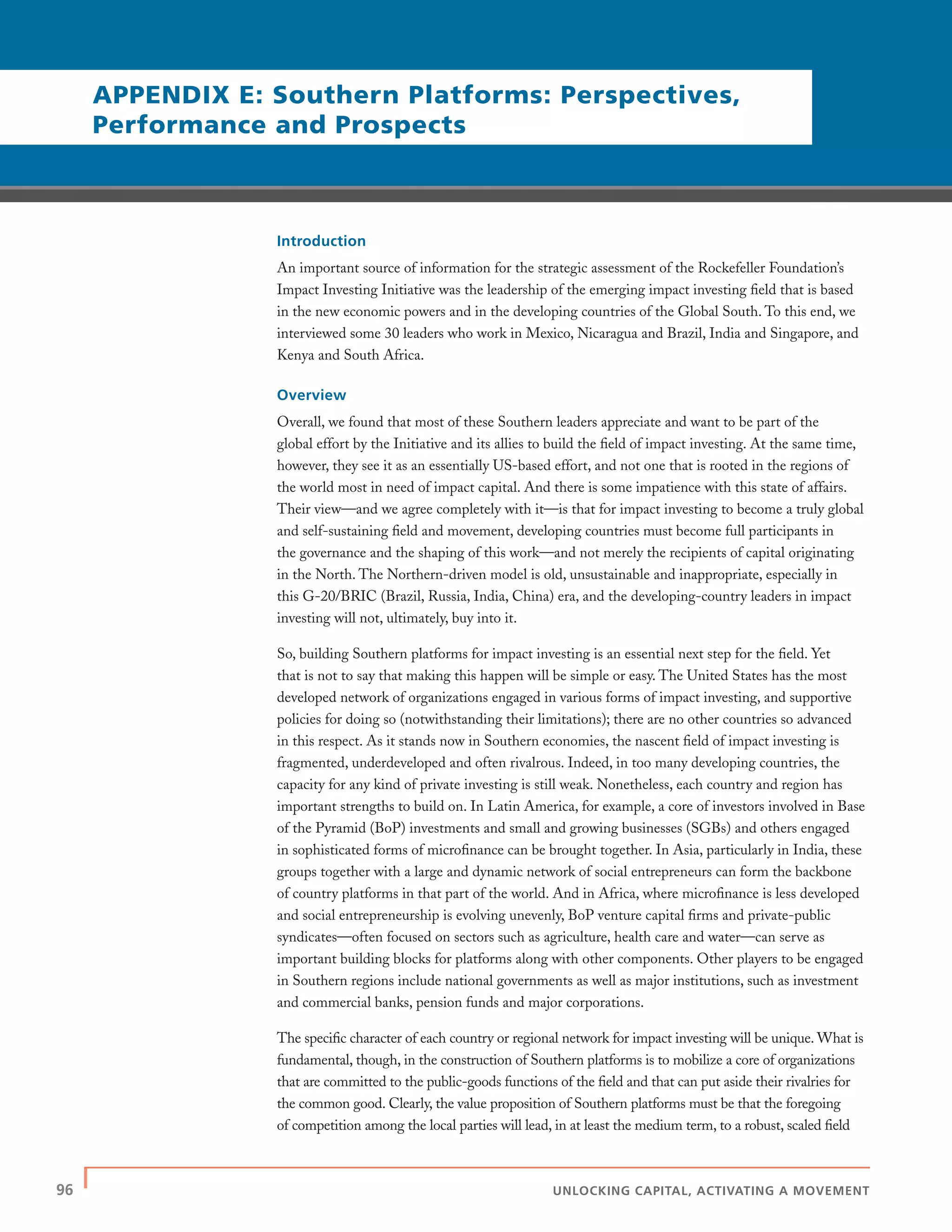 96 | UNLOCKING CAPITAL, ACTIVATING A MOVEMENT
Introduction
An important source of information for the strategic assessment of the Rockefeller Foundation’s
Impact Investing Initiative was the leadership of the emerging impact investing ﬁeld that is based
in the new economic powers and in the developing countries of the Global South. To this end, we
interviewed some 30 leaders who work in Mexico, Nicaragua and Brazil, India and Singapore, and
Kenya and South Africa.
Overview
Overall, we found that most of these Southern leaders appreciate and want to be part of the
global effort by the Initiative and its allies to build the ﬁeld of impact investing. At the same time,
however, they see it as an essentially US-based effort, and not one that is rooted in the regions of
the world most in need of impact capital. And there is some impatience with this state of affairs.
Their view—and we agree completely with it—is that for impact investing to become a truly global
and self-sustaining ﬁeld and movement, developing countries must become full participants in
the governance and the shaping of this work—and not merely the recipients of capital originating
in the North. The Northern-driven model is old, unsustainable and inappropriate, especially in
this G-20/BRIC (Brazil, Russia, India, China) era, and the developing-country leaders in impact
investing will not, ultimately, buy into it.
So, building Southern platforms for impact investing is an essential next step for the ﬁeld. Yet
that is not to say that making this happen will be simple or easy. The United States has the most
developed network of organizations engaged in various forms of impact investing, and supportive
policies for doing so (notwithstanding their limitations); there are no other countries so advanced
in this respect. As it stands now in Southern economies, the nascent ﬁeld of impact investing is
fragmented, underdeveloped and often rivalrous. Indeed, in too many developing countries, the
capacity for any kind of private investing is still weak. Nonetheless, each country and region has
important strengths to build on. In Latin America, for example, a core of investors involved in Base
of the Pyramid (BoP) investments and small and growing businesses (SGBs) and others engaged
in sophisticated forms of microﬁnance can be brought together. In Asia, particularly in India, these
groups together with a large and dynamic network of social entrepreneurs can form the backbone
of country platforms in that part of the world. And in Africa, where microﬁnance is less developed
and social entrepreneurship is evolving unevenly, BoP venture capital ﬁrms and private-public
syndicates—often focused on sectors such as agriculture, health care and water—can serve as
important building blocks for platforms along with other components. Other players to be engaged
in Southern regions include national governments as well as major institutions, such as investment
and commercial banks, pension funds and major corporations.
The speciﬁc character of each country or regional network for impact investing will be unique. What is
fundamental, though, in the construction of Southern platforms is to mobilize a core of organizations
that are committed to the public-goods functions of the ﬁeld and that can put aside their rivalries for
the common good. Clearly, the value proposition of Southern platforms must be that the foregoing
of competition among the local parties will lead, in at least the medium term, to a robust, scaled ﬁeld
APPENDIX E: Southern Platforms: Perspectives,
Performance and Prospects
 