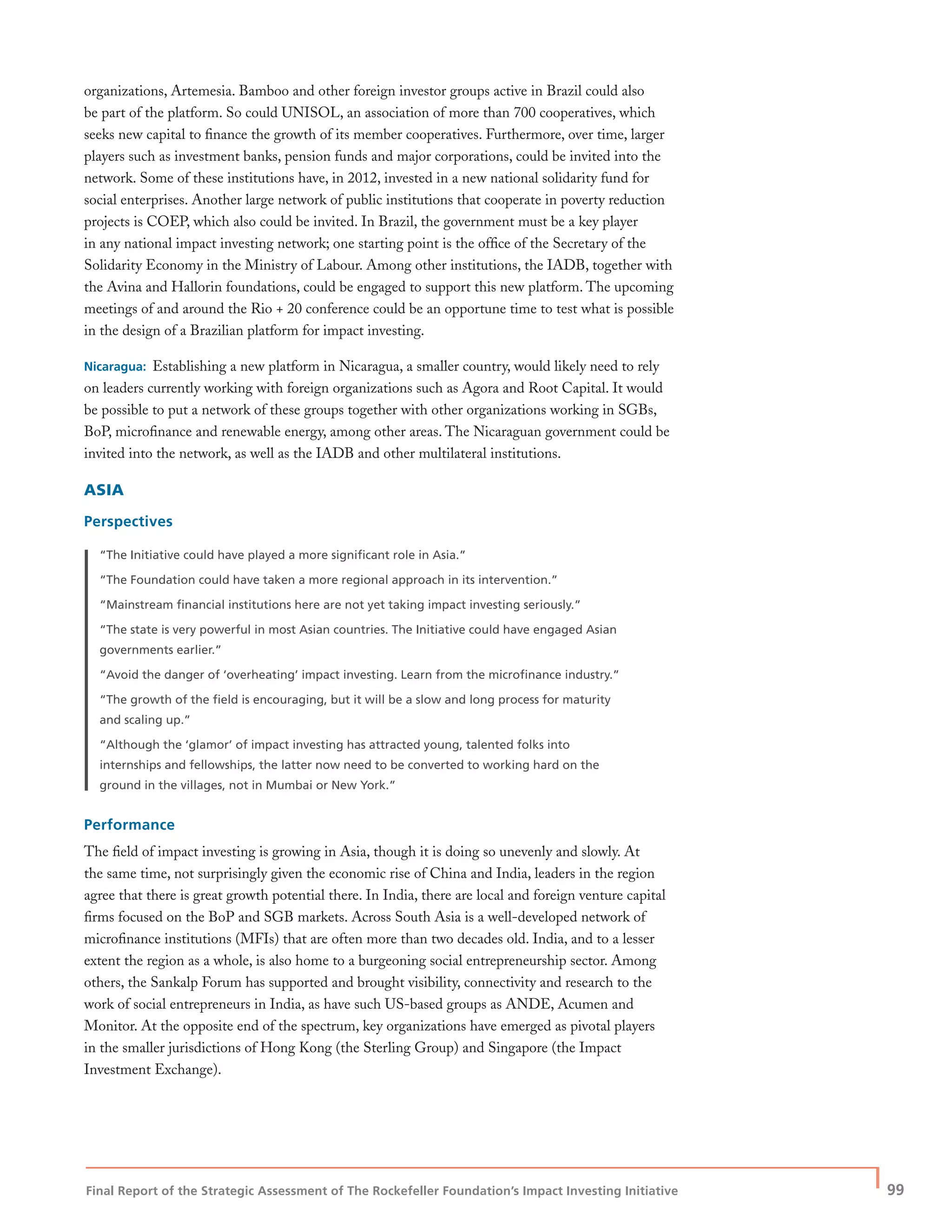 Final Report of the Strategic Assessment of The Rockefeller Foundation’s Impact Investing Initiative
| 99
organizations, Artemesia. Bamboo and other foreign investor groups active in Brazil could also
be part of the platform. So could UNISOL, an association of more than 700 cooperatives, which
seeks new capital to ﬁnance the growth of its member cooperatives. Furthermore, over time, larger
players such as investment banks, pension funds and major corporations, could be invited into the
network. Some of these institutions have, in 2012, invested in a new national solidarity fund for
social enterprises. Another large network of public institutions that cooperate in poverty reduction
projects is COEP, which also could be invited. In Brazil, the government must be a key player
in any national impact investing network; one starting point is the ofﬁce of the Secretary of the
Solidarity Economy in the Ministry of Labour. Among other institutions, the IADB, together with
the Avina and Hallorin foundations, could be engaged to support this new platform. The upcoming
meetings of and around the Rio + 20 conference could be an opportune time to test what is possible
in the design of a Brazilian platform for impact investing.
Nicaragua: Establishing a new platform in Nicaragua, a smaller country, would likely need to rely
on leaders currently working with foreign organizations such as Agora and Root Capital. It would
be possible to put a network of these groups together with other organizations working in SGBs,
BoP, microﬁnance and renewable energy, among other areas. The Nicaraguan government could be
invited into the network, as well as the IADB and other multilateral institutions.
ASIA
Perspectives
“The Initiative could have played a more signiﬁcant role in Asia.”
“The Foundation could have taken a more regional approach in its intervention.”
“Mainstream ﬁnancial institutions here are not yet taking impact investing seriously.”
“The state is very powerful in most Asian countries. The Initiative could have engaged Asian
governments earlier.”
“Avoid the danger of ‘overheating’ impact investing. Learn from the microﬁnance industry.”
“The growth of the ﬁeld is encouraging, but it will be a slow and long process for maturity
and scaling up.”
“Although the ‘glamor’ of impact investing has attracted young, talented folks into
internships and fellowships, the latter now need to be converted to working hard on the
ground in the villages, not in Mumbai or New York.”
Performance
The ﬁeld of impact investing is growing in Asia, though it is doing so unevenly and slowly. At
the same time, not surprisingly given the economic rise of China and India, leaders in the region
agree that there is great growth potential there. In India, there are local and foreign venture capital
ﬁrms focused on the BoP and SGB markets. Across South Asia is a well-developed network of
microﬁnance institutions (MFIs) that are often more than two decades old. India, and to a lesser
extent the region as a whole, is also home to a burgeoning social entrepreneurship sector. Among
others, the Sankalp Forum has supported and brought visibility, connectivity and research to the
work of social entrepreneurs in India, as have such US-based groups as ANDE, Acumen and
Monitor. At the opposite end of the spectrum, key organizations have emerged as pivotal players
in the smaller jurisdictions of Hong Kong (the Sterling Group) and Singapore (the Impact
Investment Exchange).
 